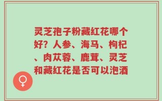 灵芝孢子粉藏红花哪个好？人参、海马、枸杞、肉苁蓉、鹿茸、灵芝和藏红花是否可以泡酒