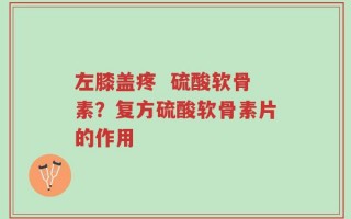 左膝盖疼  硫酸软骨素？复方硫酸软骨素片的作用