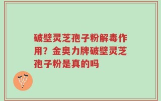 破壁灵芝孢子粉解毒作用？金奥力牌破壁灵芝孢子粉是真的吗