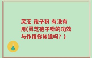 灵芝 孢子粉 有没有用(灵芝孢子粉的功效与作用你知道吗？)