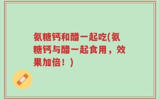 氨糖钙和醋一起吃(氨糖钙与醋一起食用，效果加倍！)