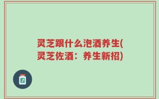 灵芝跟什么泡酒养生(灵芝佐酒：养生新招)