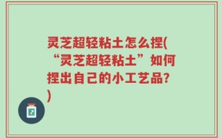灵芝超轻粘土怎么捏(“灵芝超轻粘土”如何捏出自己的小工艺品？)