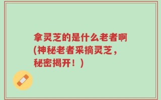 拿灵芝的是什么老者啊(神秘老者采摘灵芝，秘密揭开！)
