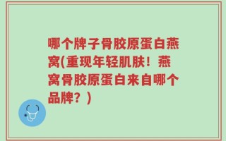 哪个牌子骨胶原蛋白燕窝(重现年轻肌肤！燕窝骨胶原蛋白来自哪个品牌？)