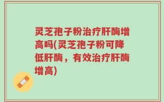 灵芝孢子粉治疗肝酶增高吗(灵芝孢子粉可降低肝酶，有效治疗肝酶增高)