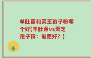 羊肚菌和灵芝孢子粉哪个好(羊肚菌vs灵芝孢子粉：谁更好？)