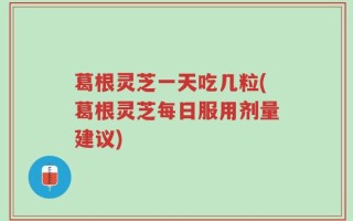 葛根灵芝一天吃几粒(葛根灵芝每日服用剂量建议)