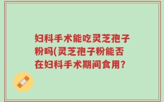 妇科手术能吃灵芝孢子粉吗(灵芝孢子粉能否在妇科手术期间食用？