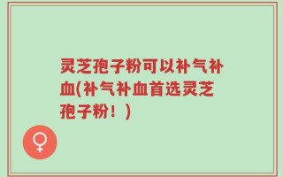 灵芝孢子粉可以补气补血(补气补血首选灵芝孢子粉！)
