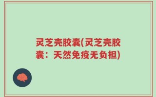 灵芝壳胶囊(灵芝壳胶囊：天然免疫无负担)