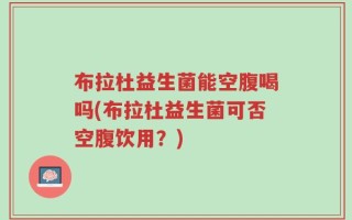 布拉杜益生菌能空腹喝吗(布拉杜益生菌可否空腹饮用？)