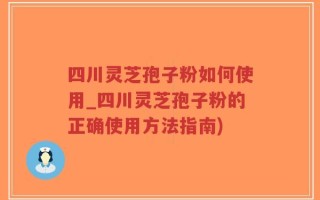 四川灵芝孢子粉如何使用_四川灵芝孢子粉的正确使用方法指南)