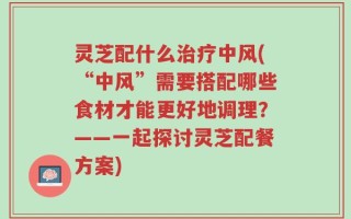 灵芝配什么治疗中风(“中风”需要搭配哪些食材才能更好地调理？——一起探讨灵芝配餐方案)