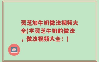 灵芝加牛奶做法视频大全(学灵芝牛奶的做法，做法视频大全！)