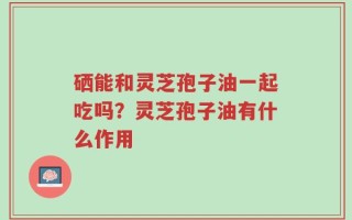 硒能和灵芝孢子油一起吃吗？灵芝孢子油有什么作用