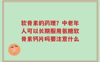 软骨素的药理？中老年人可以长期服用氨糖软骨素钙片吗要注意什么