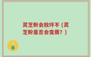 灵芝粉会放坏不 (灵芝粉是否会变质？)