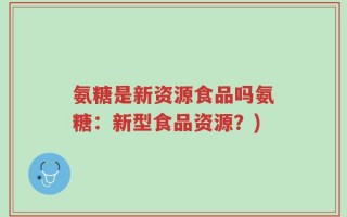 氨糖是新资源食品吗氨糖：新型食品资源？)
