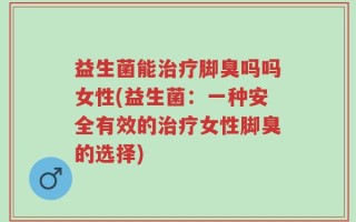 益生菌能治疗脚臭吗吗女性(益生菌：一种安全有效的治疗女性脚臭的选择)