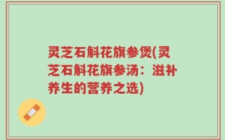 灵芝石斛花旗参煲(灵芝石斛花旗参汤：滋补养生的营养之选)