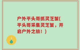 户外平头哥抓灵芝蟹(平头哥采集灵芝蟹，开启户外之旅！)