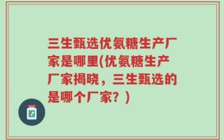三生甄选优氨糖生产厂家是哪里(优氨糖生产厂家揭晓，三生甄选的是哪个厂家？)