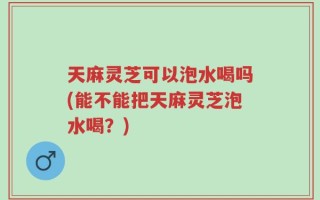 天麻灵芝可以泡水喝吗(能不能把天麻灵芝泡水喝？)