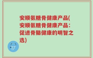 安顺氨糖骨健康产品(安顺氨糖骨健康产品：促进骨骼健康的明智之选)