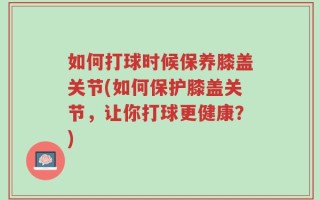 如何打球时候保养膝盖关节(如何保护膝盖关节，让你打球更健康？)