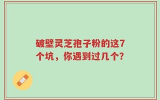破壁灵芝孢子粉的这7个坑，你遇到过几个？