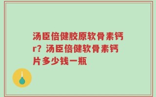 汤臣倍健胶原软骨素钙r？汤臣倍健软骨素钙片多少钱一瓶
