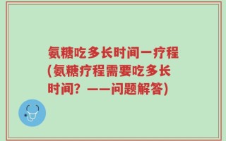 氨糖吃多长时间一疗程(氨糖疗程需要吃多长时间？——问题解答)