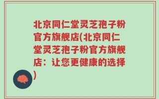 北京同仁堂灵芝孢子粉官方旗舰店(北京同仁堂灵芝孢子粉官方旗舰店：让您更健康的选择)