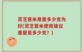 灵芝薏米用量多少克为好(灵芝薏米使用建议重量是多少克？)