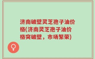 济南破壁灵芝孢子油价格(济南灵芝孢子油价格突破壁，市场繁荣)