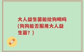 大人益生菌能给狗喝吗(狗狗能否服用大人益生菌？)