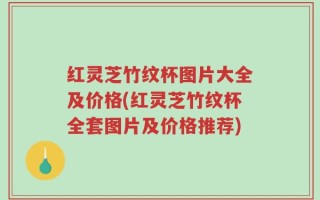 红灵芝竹纹杯图片大全及价格(红灵芝竹纹杯全套图片及价格推荐)