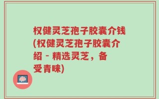 权健灵芝孢子胶囊介钱(权健灵芝孢子胶囊介绍 - 精选灵芝，备受青睐)