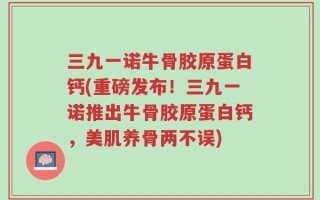 三九一诺牛骨胶原蛋白钙(重磅发布！三九一诺推出牛骨胶原蛋白钙，美肌养骨两不误)