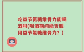 吃益节氨糖维骨力能喝酒吗(喝酒期间能否服用益节氨糖维骨力？)