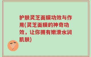 护肤灵芝面膜功效与作用(灵芝面膜的神奇功效，让你拥有嫩滑水润肌肤)