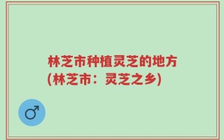 林芝市种植灵芝的地方(林芝市：灵芝之乡)