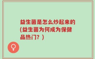 益生菌是怎么炒起来的(益生菌为何成为保健品热门？)