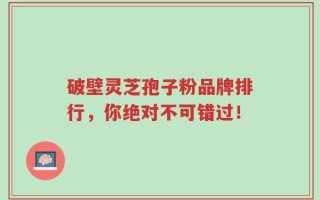 破壁灵芝孢子粉品牌排行，你绝对不可错过！