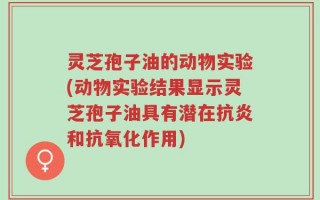灵芝孢子油的动物实验(动物实验结果显示灵芝孢子油具有潜在抗炎和抗氧化作用)
