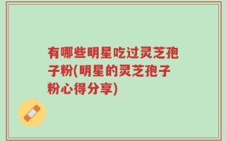 有哪些明星吃过灵芝孢子粉(明星的灵芝孢子粉心得分享)