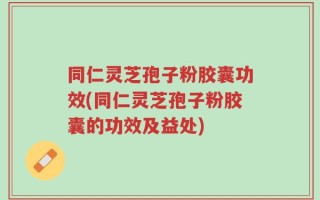 同仁灵芝孢子粉胶囊功效(同仁灵芝孢子粉胶囊的功效及益处)