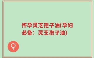怀孕灵芝孢子油(孕妇必备：灵芝孢子油)