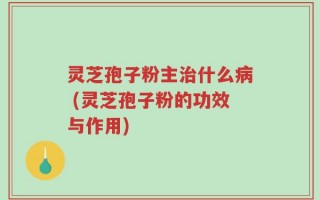灵芝孢子粉主治什么病 (灵芝孢子粉的功效与作用)